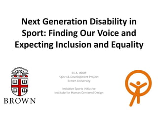 Next Generation Disability in
  Sport: Finding Our Voice and
Expecting Inclusion and Equality

                     Eli A. Wolff
            Sport & Development Project
                  Brown University

                Inclusive Sports Initiative
         Institute for Human Centered Design
 