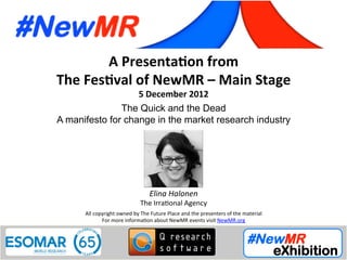 Elina Halonen, The Irrational Agency, UK
Festival of NewMR 2012 - Main Stage - Session 5
A	
  Presenta*on	
  from	
  
The	
  Fes*val	
  of	
  NewMR	
  –	
  Main	
  Stage	
  
5	
  December	
  2012	
  
The Quick and the Dead
A manifesto for change in the market research industry	
  
All	
  copyright	
  owned	
  by	
  The	
  Future	
  Place	
  and	
  the	
  presenters	
  of	
  the	
  material	
  
For	
  more	
  informa:on	
  about	
  NewMR	
  events	
  visit	
  NewMR.org	
  
Elina	
  Halonen	
  
The	
  Irra:onal	
  Agency	
  
 