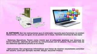 EL SOFTWARE: Son las instrucciones que el ordenador necesita para funcionar, no existen
físicamente, o lo que es igual, no se pueden ver ni tocar. También tenemos de dos tipos:
- Sistemas Operativos: Tienen como misión que el ordenador gestione sus recursos de
forma eficiente, además de permitir su comunicación con el usuario. Para saber más de
los sistemas operativos pincha en el enlace
- Aplicaciones: Son programas informáticos que tratan de resolver necesidades concretar
del usuario, como por ejemplo: escribir, dibujar, escuchar música.
 