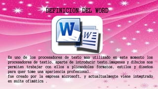 DEFINICION DEL WORD
Es uno de los procesadores de texto mas utilizado en este momento los
procesadores de textio, aparte de introducir texto,imagenes y dibujos nos
permiten trabajar con ellos a plicandoles formatos, estilos y diseños
para quer tome una apariencia profesional.
fue creado por la empresa microsoft, y actualtualmente viene integtrado
en suite ofimática .
 