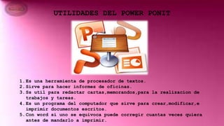 UTILIDADES DEL POWER PONIT
1.Es una herramienta de procesador de textos.
2.Sirve para hacer informes de oficinas.
3.Ss util para redactar cartas,memorandos,para la realizacion de
trabajos y tareas.
4.Es un programa del computador que sirve para crear,modificar,e
imprimir documentos escritos.
5.Con word si uno se equivoca puede corregir cuantas veces quiera
antes de mandarlo a imprimir.
 