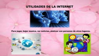 UTILIDADES DE LA INTERNET
Para jugar, bajar musica, ver noticias, platicar con personas de otros lugares.
 