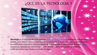 ¿QUE ES LA TECNOLOGIA ?
Tecnología es el conjunto de conocimientos técnicos, científicamente ordenados, que permiten
diseñar, crear bienes, servicios que facilitan la adaptación al medio ambiente y satisfacer tanto
las necesidades esenciales como los deseos de la humanidad. Es una palabra de origen griego,
τεχνολογία, formada por téchnē (τέχνη, arte, técnica u oficio, que puede ser traducido
como destreza) y logía (λογία, el estudio de algo).
 