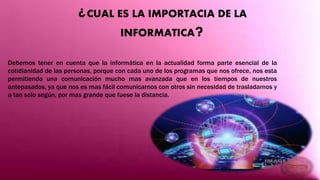 ¿CUAL ES LA IMPORTACIA DE LA
INFORMATICA?
Debemos tener en cuenta que la informática en la actualidad forma parte esencial de la
cotidianidad de las personas, porque con cada uno de los programas que nos ofrece, nos esta
permitiendo una comunicación mucho mas avanzada que en los tiempos de nuestros
antepasados, ya que nos es mas fácil comunicarnos con otros sin necesidad de trasladarnos y
a tan solo según, por mas grande que fuese la distancia.
 