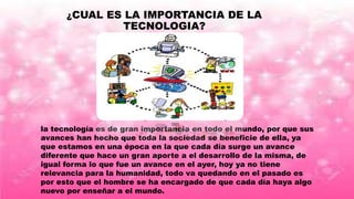 ¿CUAL ES LA IMPORTANCIA DE LA
TECNOLOGIA?
la tecnología es de gran importancia en todo el mundo, por que sus
avances han hecho que toda la sociedad se beneficie de ella, ya
que estamos en una época en la que cada día surge un avance
diferente que hace un gran aporte a el desarrollo de la misma, de
igual forma lo que fue un avance en el ayer, hoy ya no tiene
relevancia para la humanidad, todo va quedando en el pasado es
por esto que el hombre se ha encargado de que cada día haya algo
nuevo por enseñar a el mundo.
 