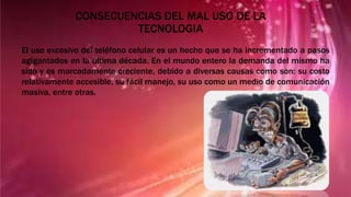 CONSECUENCIAS DEL MAL USO DE LA
TECNOLOGIA
El uso excesivo del teléfono celular es un hecho que se ha incrementado a pasos
agigantados en la última década. En el mundo entero la demanda del mismo ha
sido y es marcadamente creciente, debido a diversas causas como son: su costo
relativamente accesible, su fácil manejo, su uso como un medio de comunicación
masiva, entre otras.
 