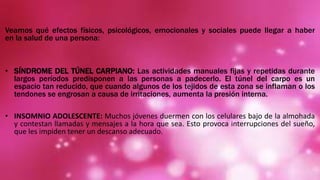 Veamos qué efectos físicos, psicológicos, emocionales y sociales puede llegar a haber
en la salud de una persona:
• SÍNDROME DEL TÚNEL CARPIANO: Las actividades manuales fijas y repetidas durante
largos períodos predisponen a las personas a padecerlo. El túnel del carpo es un
espacio tan reducido, que cuando algunos de los tejidos de esta zona se inflaman o los
tendones se engrosan a causa de irritaciones, aumenta la presión interna.
• INSOMNIO ADOLESCENTE: Muchos jóvenes duermen con los celulares bajo de la almohada
y contestan llamadas y mensajes a la hora que sea. Esto provoca interrupciones del sueño,
que les impiden tener un descanso adecuado.
 