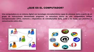 ¿QUE ES EL COMPUTADOR?
Una computadora es un sistema digital con tecnología microelectrónica capaz de procesar datos a partir de un
grupo de instrucciones denominado programa. La estructura básica de una computadora incluye
microprocesador (CPU), memoria y dispositivos de entrada/salida (E/S), junto a los buses que permiten la
comunicación entre ellos.
 
