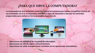 ¿PARA QUE SIRVE LA COMPUTADORA?
La computadora le sirve al hombre como una valiosa herramienta para realizar y simplificar muchas de
sus actividades. En sí es un dispositivo electrónico capaz de interpretar y ejecutar los comandos
programados para realizar en forma general las funciones de:
• Operaciones de entrada al ser receptora de información.
• Operaciones de cálculo, lógica y almacenamiento.
• Operaciones de salida al proporcionar resultados de las operaciones antecedentes.
 