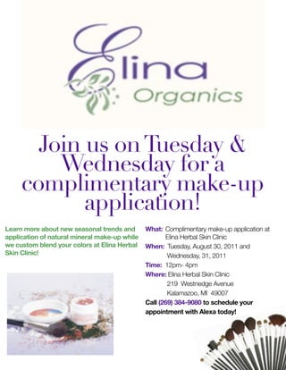 Join us on Tuesday &
         Wednesday for a
     complimentary make-up
            application!
Learn more about new seasonal trends and       What: 	Complimentary make-up application at
application of natural mineral make-up while          Elina Herbal Skin Clinic
we custom blend your colors at Elina Herbal    When: Tuesday, August 30, 2011 and
Skin Clinic!                                   	       Wednesday, 31, 2011
                                               Time: 12pm- 4pm
                                               Where: Elina Herbal Skin Clinic
                                               	       219 Westnedge Avenue
                                               	       Kalamazoo, MI 49007
                                               Call (269) 384-9080 to schedule your
                                               appointment with Alexa today!
 