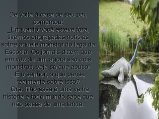 De volta à casa de seu pai, comentou: _Enquanto você esteve fora, tivemos engraçadas notícias sobre aquele monstro do lago da Escócia. Os jornais dizem que em vez de um, agora são dois monstros, veja só que abuso! _E o senhor, o que pensa realmente sobre isso? _Ora, filho essa é uma velha história e todo mundo sabe que não passa de uma lenda. 