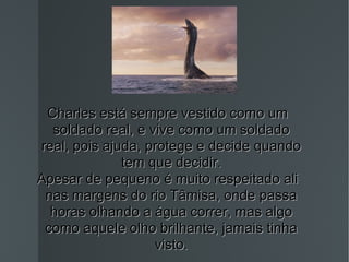 Charles está sempre vestido como um soldado real, e vive como um soldado real, pois ajuda, protege e decide quando tem que decidir. Apesar de pequeno é muito respeitado ali nas margens do rio Tâmisa, onde passa horas olhando a água correr, mas algo como aquele olho brilhante, jamais tinha visto. 