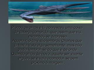 Piscou os olhos e lá aparesceu uma coisa de cabeça comprida, que assim que viu, escondeu-se depressa. Aquela rápida visão lembrou Charles que já havia visto algo semelhante, mas não podia lembrar-se do que e de onde. Quando olhou de novo, aquele ser vivente ergueu-se e veio acomodar-se bem próximo à margem . 