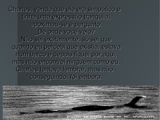 Charles, vendo que ele era simpático e tinha uma expressão tranquila, apoximou-se e pergunto: _De onde você veio? _Não sei exatamente, só sei que quando eu percebi que existia, estava num barco e depois fiquei por aqui, mas não encontrei ninguém como eu. Charles tentava lembrar, mas não conseguindo, foi embora. 