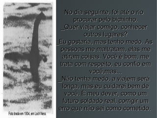 No dia seguinte, foi até o rio procurar pelo bichinho. _Quer viajar comigo, conhecer outros lugares? _Eu gostaria, mas tenho medo. As pessoas me maltratam, elas me atiram coisas. Você é bom, me trata com respeito, eu confio em você,mas... _Não tenha medo, a viajem será longa, mas eu cuidarei bem de você. É meu dever, como um futuro soldado real, corrigir um erro que não sei como cometido.  