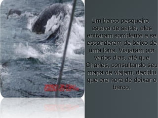 Um barco pesqueiro estava de saída, eles entraram sorridente e se esconderam de baixo de uma lona. Viajaram por vários dias, até que Charles, consultando seu mapa de viajem, decidiu que era hora de deixar o barco. 