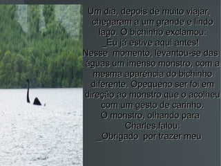Um dia, depois de muito viajar,  chegaram a um grande e lindo lago. O bichinho exclamou: _Eu já estive aqui antes! Nesse  momento, levantou-se das águas um imenso monstro, com a mesma aparéncia do bichinho diferente. Opequeno ser foi em direção ao monstro que o acolheu com um gesto de carinho. O monstro, olhando para Charles,falou: _Obrigado  por trazer meu  