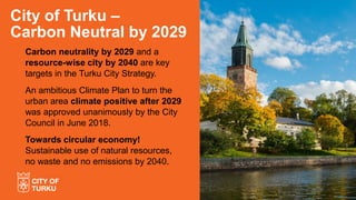 Carbon neutrality by 2029 and a
resource-wise city by 2040 are key
targets in the Turku City Strategy.
An ambitious Climate Plan to turn the
urban area climate positive after 2029
was approved unanimously by the City
Council in June 2018.
Towards circular economy!
Sustainable use of natural resources,
no waste and no emissions by 2040.
City of Turku –
Carbon Neutral by 2029
 