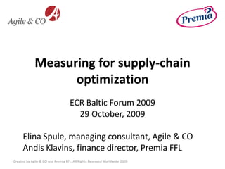Measuring for supply-chain
                   optimization
                                   ECR Baltic Forum 2009
                                     29 October, 2009

     Elina Spule, managing consultant, Agile & CO
     Andis Klavins, finance director, Premia FFL
Created by Agile & CO and Premia FFL. All Rights Reserved Worldwide 2009
 
