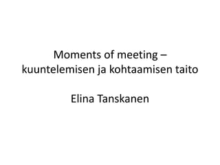 Moments of meeting –
kuuntelemisen ja kohtaamisen taito
Elina Tanskanen
 