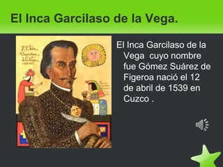 El Inca Garcilaso de la Vega. El Inca Garcilaso de la Vega  cuyo nombre fue Gómez Suárez de Figeroa nació el 12 de abril de 1539 en Cuzco . 