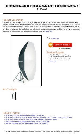 •
•
•
•
•
Elinchrom EL 26158 74-Inches Octa Light Bank; manu. price =
$1264.88
Product Description
Elinchrom EL 26158 74-Inches Octa Light Bank; manu. price = $1264.88, The octagonal shape is ideal when
using the reflection method of light distribution. As a result, the Octa Bank gives remarkably even illumination - within 1/3 f/stop -
across the entire 6ft plus diameter. It can be used very close to your subject for soft, even wrap-around lighting effects, and its
light efficiency allows even the smallest compact units to give impressive exposure readings. Elinchrom light banks are optically
matched to Elinchrom heads, providing unsurpassed evenness and...(read more)
More Images
Related Product
Elinchrom EL 26333 Profoto Adapter for Reflectors & Softboxes
Elinchrom EL 26185 Rotalux 39-Inch Deep Throat Octagonal Softbox with 2 Diffusers; manu. price = $314.88
Elinchrom EL 31049 63 - 156 cm Handheld Boom Arm (Black); manu. price = $48.88
PocketWizard ST4 Power Receiver for Elinchrom RX Flash Units (Black)
Manfrotto 026 Swivel Lite-Tite Umbrella Adapter; manu. price = $34.08
This promotional is part of Amazon Service LLC Associates Program, an affiliate advertising program designed to provide a
Price: Check Price
Product Feature
Size: 74 (187 cm) Shape: Octagon
Compatibility: Elinchrom strobe only
Removable Face: Yes Removable
•
(read more)•
 