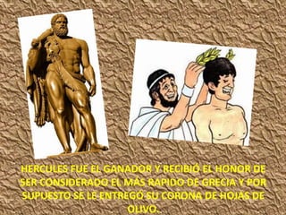 HERCULES FUE EL GANADOR Y RECIBIÓ EL HONOR DE
SER CONSIDERADO EL MÁS RAPIDO DE GRECIA Y POR
SUPUESTO SE LE ENTREGÓ SU CORONA DE HOJAS DE
OLIVO.
 