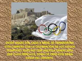 DESDE AQUEL DÍA, CADA 4 AÑOS, SE CONMEMORA
ESTA CARRERA CON LA CELEBRACIÓN DE LOS JUEGOS
OLÍMPICOS, PUES FUE CON AQUELLA GENIAL IDEA
QUE TUVO HÉRCULES, COMO SE CREÓ ESTA GRAN
FIESTA DEL DEPORTE.
 