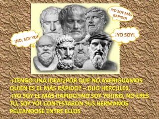 -¡TENGO UNA IDEA!¿POR QUÉ NO AVERIGUAMOS
QUIÉN ES EL MÁS RÁPIDO? – DIJO HERCULES.
-¡YO SOY EL MÁS RAPIDO!¡NO SOY YO!¡NO, NO ERES
TU, SOY YO!-CONTESTARON SUS HERMANOS
PELEANDOSE ENTRE ELLOS
 