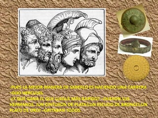 -PUES LA MEJOR MANERA DE SABERLO ES HACIENDO UNA CARRERA
–DIJO HERCULES.
-¿Y QUÉ GANA EL QUE LLEGUE MÁS RAPIDO? –DIJERON SUS
HERMANOS. ¡UN CINTURON DE PLATA!¡UN ESCUDO DE BRONCE!¡UN
PLATO DE ORO! –GRITABAN TODOS.
 