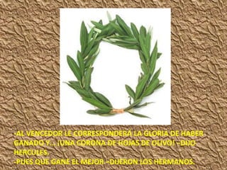 -AL VENCEDOR LE CORRESPONDERÁ LA GLORIA DE HABER
GANADO Y… ¡UNA CORONA DE HOJAS DE OLIVO! –DIJO
HERCULES.
-PUES QUE GANE EL MEJOR –DIJERON LOS HERMANOS.
 