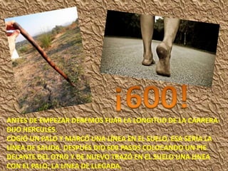 ANTES DE EMPEZAR DEBEMOS FIJAR LA LONGITUD DE LA CARRERA-
DIJO HERCULES.
COGIÓ UN PALO Y MARCÓ UNA LÍNEA EN EL SUELO; ESA SERÍA LA
LÍNEA DE SALIDA. DESPUÉS DIO 600 PASOS COLOCANDO UN PIE
DELANTE DEL OTRO Y DE NUEVO TRAZÓ EN EL SUELO UNA LINEA
CON EL PALO; LA LINEA DE LLEGADA.
 
