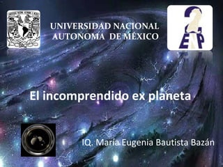 UNIVERSIDAD NACIONAL
AUTONOMA DE MÉXICO

El incomprendido ex planeta
IQ. María Eugenia Bautista Bazán

 