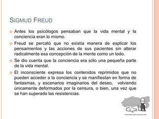 Sigmud FreudAntes los psicólogos pensaban que la vida mental y la conciencia eran lo mismo. Freud se percató que no existía manera de explicar los pensamientos y las acciones de sus pacientes sin alterar radicalmente esa concepción de la mente como un todo. Se dio cuenta que la conciencia era sólo una pequeña parte de la vida mental.El inconsciente expresa los contenidos reprimidos que no pueden acceder a la conciencia y se manifiestan en forma de fantasmas, y escenarios imaginarios del deseo,  volviendo únicamente deformados por la censura, o bien, una vez que se han superado las resistencias. 