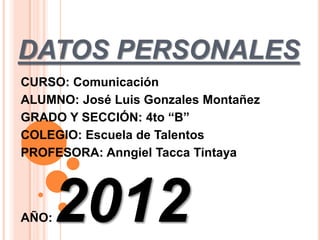 DATOS PERSONALES
CURSO: Comunicación
ALUMNO: José Luis Gonzales Montañez
GRADO Y SECCIÓN: 4to “B”
COLEGIO: Escuela de Talentos
PROFESORA: Anngiel Tacca Tintaya




AÑO:   2012
 