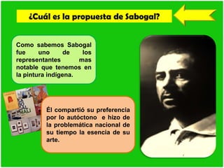 ¿Cuál es la propuesta de Sabogal?
Como sabemos Sabogal
fue uno de los
representantes mas
notable que tenemos en
la pintura indígena.
Él compartió su preferencia
por lo autóctono e hizo de
la problemática nacional de
su tiempo la esencia de su
arte.
 