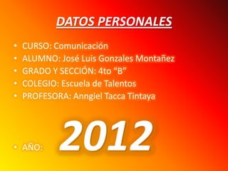 DATOS PERSONALES
•   CURSO: Comunicación
•   ALUMNO: José Luis Gonzales Montañez
•   GRADO Y SECCIÓN: 4to “B”
•   COLEGIO: Escuela de Talentos
•   PROFESORA: Anngiel Tacca Tintaya




• AÑO:      2012
 