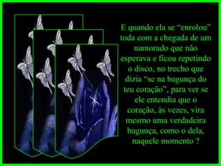 E quando ela se “enrolou” toda com a chegada de um namorado que não esperava e ficou repetindo o disco, no trecho que dizia “se na bagunça do teu coração”, para ver se ele entendia que o coração, às vezes, vira mesmo uma verdadeira bagunça, como o dela, naquele momento ? 