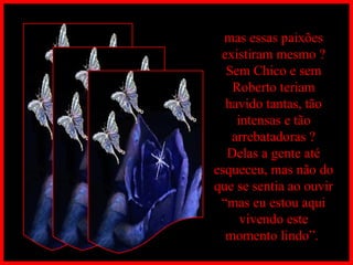 mas essas paixões existiram mesmo ? Sem Chico e sem Roberto teriam havido tantas, tão intensas e tão arrebatadoras ? Delas a gente até esqueceu, mas não do que se sentia ao ouvir “mas eu estou aqui vivendo este momento lindo”.  