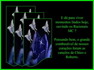 E dá para viver momentos lindos hoje, ouvindo os Racionais MC ? Pensando bem, o grande combustível de nossos corações foram as canções de Chico e Roberto. 