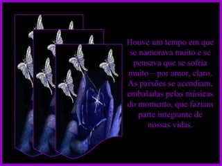 Houve um tempo em que se namorava muito e se pensava que se sofria muito – por amor, claro. As paixões se acendiam, embaladas pelas músicas do momento, que faziam parte integrante de nossas vidas. 