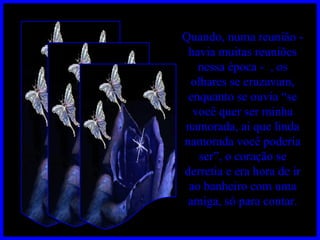 Quando, numa reunião - havia muitas reuniões nessa época -  , os olhares se cruzavam, enquanto se ouvia “se você quer ser minha namorada, ai que linda namorada você poderia ser”, o coração se derretia e era hora de ir ao banheiro com uma amiga, só para contar. 