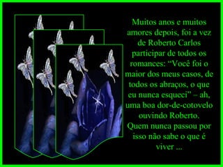 Muitos anos e muitos amores depois, foi a vez de Roberto Carlos participar de todos os romances: “Você foi o maior dos meus casos, de todos os abraços, o que eu nunca esqueci” – ah, uma boa dor-de-cotovelo ouvindo Roberto. Quem nunca passou por isso não sabe o que é viver ... 
