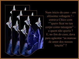 Num início de caso – em altíssima voltagem ! – entrava Chico com “”quero ficar no teu corpo como tatuagem” – e quem não queria ? E, no fim do caso, dava para agüentar “as marcas de amor dos nossos lençóis” ? 