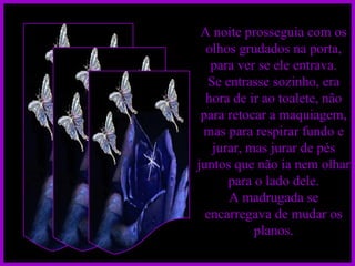 A noite prosseguia com os olhos grudados na porta, para ver se ele entrava. Se entrasse sozinho, era hora de ir ao toalete, não para retocar a maquiagem, mas para respirar fundo e jurar, mas jurar de pés juntos que não ia nem olhar para o lado dele. A madrugada se encarregava de mudar os planos. 