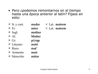 Lenguas indoeuropeas 4
• Pero ¿podemos remontarnos en el tiempo
hasta una época anterior al latín? Fijaos en
esto:
 It. y cast. madre < Lat. matrem
 Fr. mère < Lat. matrem
 Ingl. mother
 Al. Mutter
 Gr. μ τηρή
 Lituano motė
 Ruso mat’
 Armenio mair
 Sánscrito mātar
 
