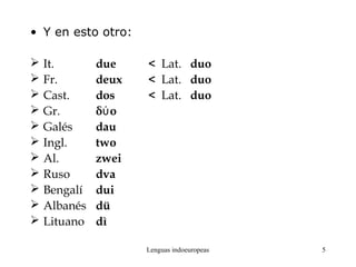 Lenguas indoeuropeas 5
• Y en esto otro:
 It. due < Lat. duo
 Fr. deux < Lat. duo
 Cast. dos < Lat. duo
 Gr. δ oύ
 Galés dau
 Ingl. two
 Al. zwei
 Ruso dva
 Bengalí dui
 Albanés dü
 Lituano dì
 