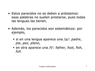 Lenguas indoeuropeas 7
• Estos parecidos no se deben a préstamos:
esas palabras no suelen prestarse, pues todas
las lenguas las tienen.
• Además, los parecidos son sistemáticos: por
ejemplo,
 si en una lengua aparece una /p/: padre,
pie, pez, pleno,
 en otra aparece una /f/: father, foot, fish,
full.
 