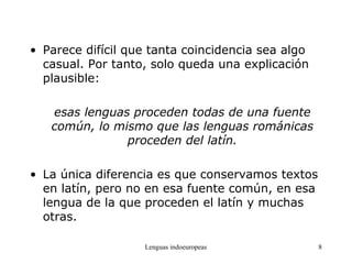 Lenguas indoeuropeas 8
• Parece difícil que tanta coincidencia sea algo
casual. Por tanto, solo queda una explicación
plausible:
esas lenguas proceden todas de una fuente
común, lo mismo que las lenguas románicas
proceden del latín.
• La única diferencia es que conservamos textos
en latín, pero no en esa fuente común, en esa
lengua de la que proceden el latín y muchas
otras.
 