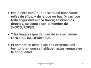 Lenguas indoeuropeas 9
• Esa fuente común, que se habló hace varios
miles de años, y de la que no hay (y casi con
toda seguridad nunca habrá) testimonios
directos, se conoce con el nombre de
INDOEUROPEO.
• Y las lenguas que derivan de ella se llaman
LENGUAS INDOEUROPEAS.
• El nombre se debe a los dos extremos del
territorio en que se hablaban estas lenguas en
la antigüedad.
 